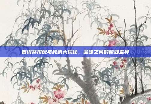 普洱茶拼配与纯料大揭秘，品味之间的微妙差异
