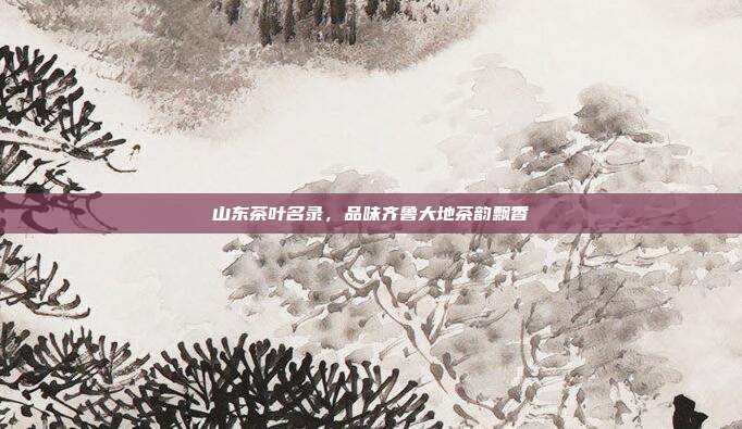 山东茶叶名录，品味齐鲁大地茶韵飘香