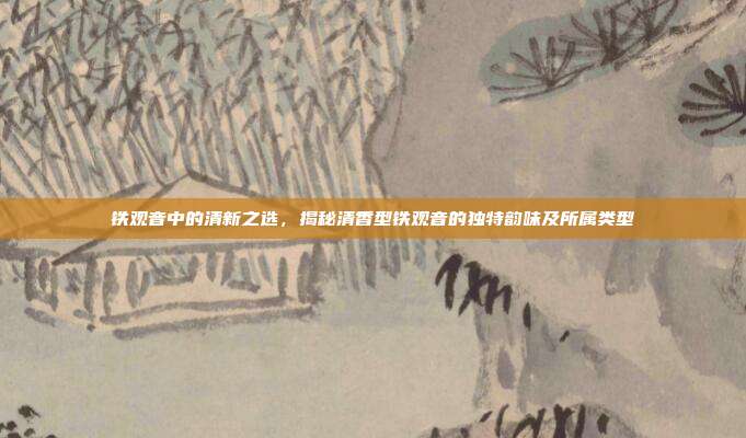 铁观音中的清新之选，揭秘清香型铁观音的独特韵味及所属类型