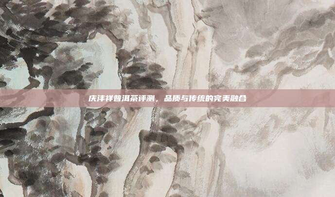 庆沣祥普洱茶评测，品质与传统的完美融合