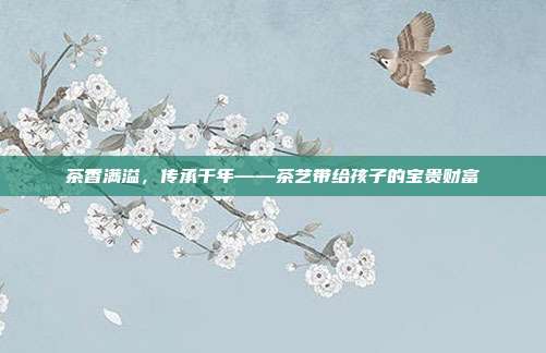 茶香满溢，传承千年——茶艺带给孩子的宝贵财富