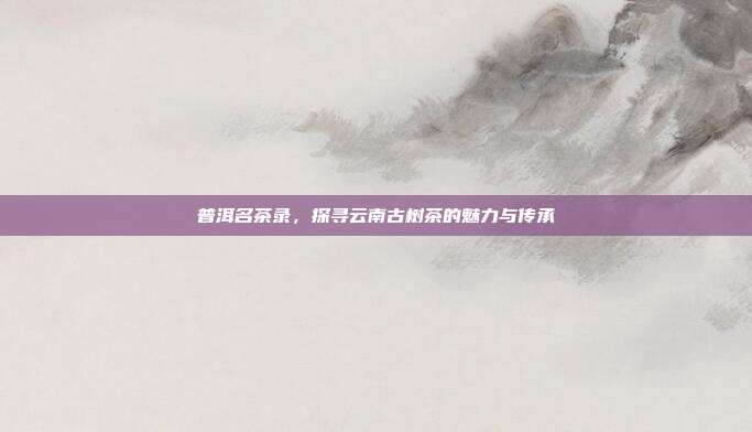 普洱名茶录，探寻云南古树茶的魅力与传承