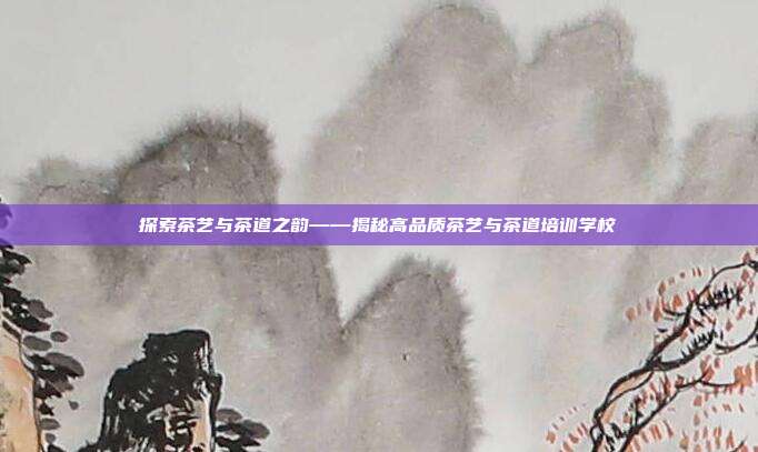 探索茶艺与茶道之韵——揭秘高品质茶艺与茶道培训学校
