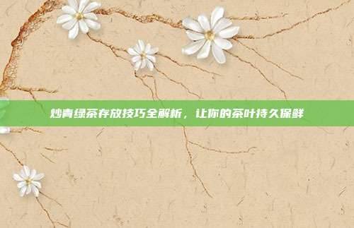 炒青绿茶存放技巧全解析，让你的茶叶持久保鲜