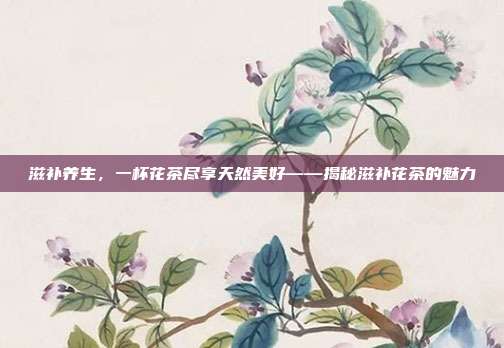 滋补养生，一杯花茶尽享天然美好——揭秘滋补花茶的魅力