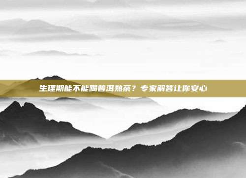 生理期能不能喝普洱熟茶？专家解答让你安心