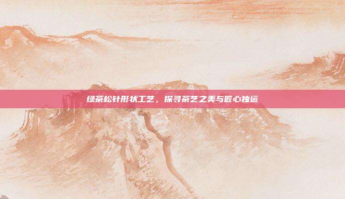 绿茶松针形状工艺，探寻茶艺之美与匠心独运