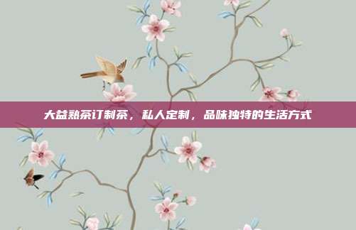 大益熟茶订制茶，私人定制，品味独特的生活方式