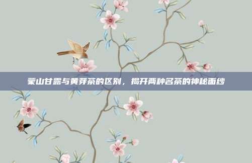 蒙山甘露与黄芽茶的区别，揭开两种名茶的神秘面纱