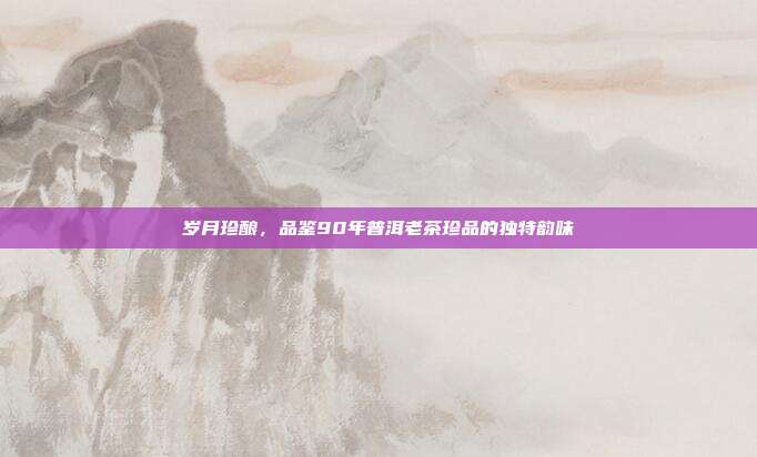 岁月珍酿，品鉴90年普洱老茶珍品的独特韵味