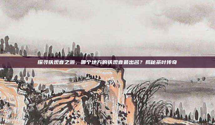 探寻铁观音之源，哪个地方的铁观音最出名？揭秘茶叶传奇