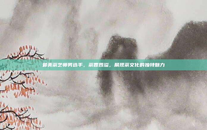 最美茶艺师男选手，茶香四溢，展现茶文化的独特魅力