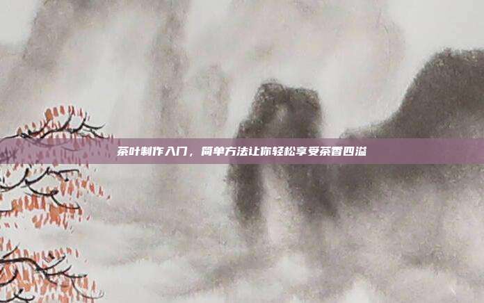 茶叶制作入门，简单方法让你轻松享受茶香四溢