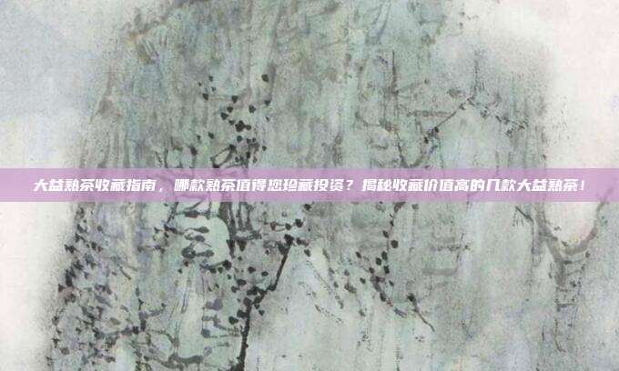 大益熟茶收藏指南，哪款熟茶值得您珍藏投资？揭秘收藏价值高的几款大益熟茶！