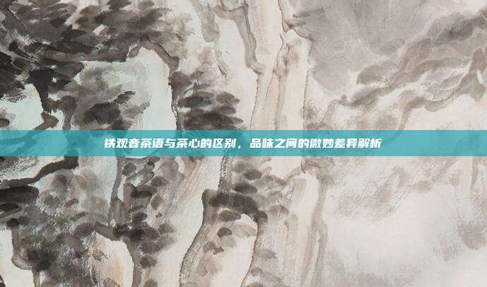 铁观音茶语与茶心的区别，品味之间的微妙差异解析