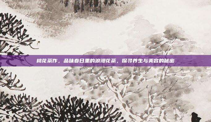 桃花茶作，品味春日里的浪漫花茶，探寻养生与美容的秘密