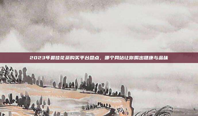 2023年最佳花茶购买平台盘点，哪个网站让你喝出健康与品味