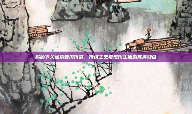 揭秘下关熟茶普洱饼茶，传统工艺与现代生活的完美融合