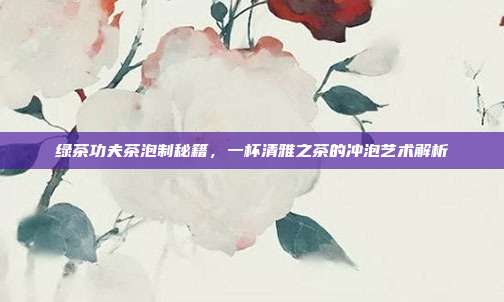 绿茶功夫茶泡制秘籍，一杯清雅之茶的冲泡艺术解析
