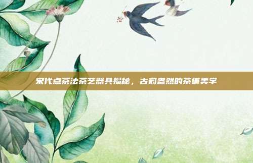 宋代点茶法茶艺器具揭秘，古韵盎然的茶道美学