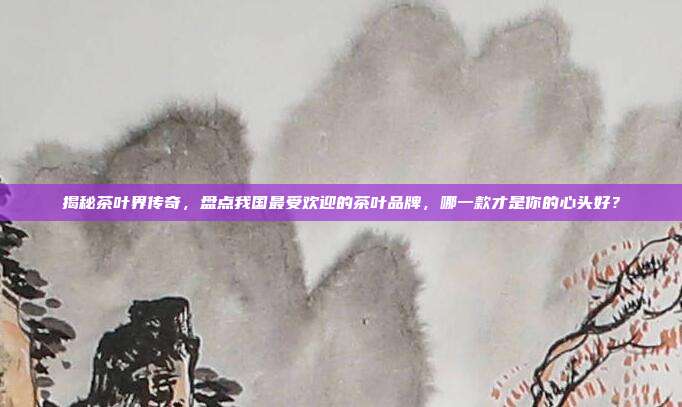 揭秘茶叶界传奇，盘点我国最受欢迎的茶叶品牌，哪一款才是你的心头好？