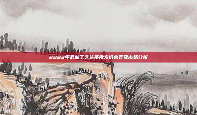 2023年最新工艺花茶批发价格表及市场分析