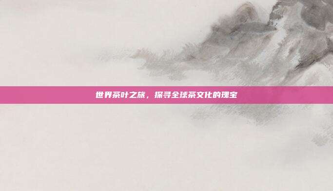 世界茶叶之旅，探寻全球茶文化的瑰宝