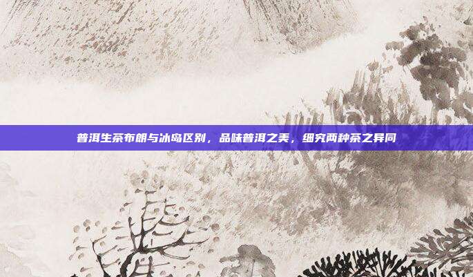 普洱生茶布朗与冰岛区别，品味普洱之美，细究两种茶之异同