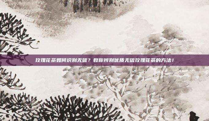 玫瑰花茶如何识别无硫？教你辨别优质无硫玫瑰花茶的方法！