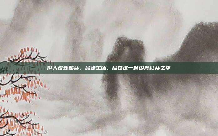 伊人玫瑰熟茶，品味生活，尽在这一杯浪漫红茶之中
