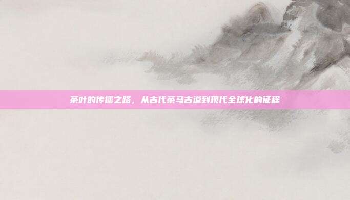 茶叶的传播之路，从古代茶马古道到现代全球化的征程