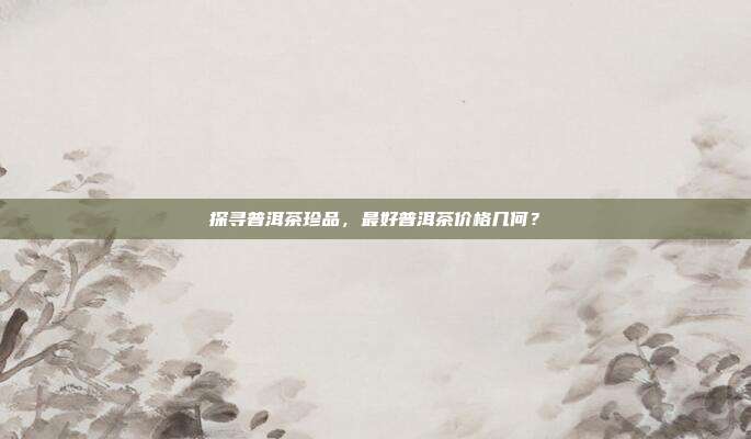 探寻普洱茶珍品，最好普洱茶价格几何？