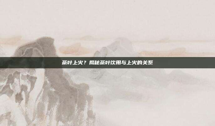 茶叶上火？揭秘茶叶饮用与上火的关系