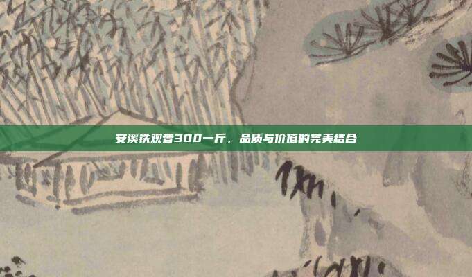安溪铁观音300一斤，品质与价值的完美结合