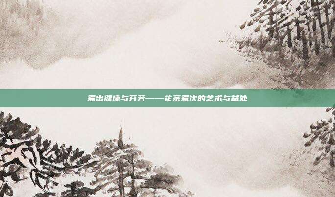 煮出健康与芬芳——花茶煮饮的艺术与益处