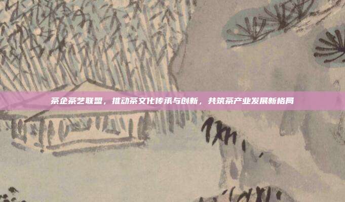 茶企茶艺联盟，推动茶文化传承与创新，共筑茶产业发展新格局