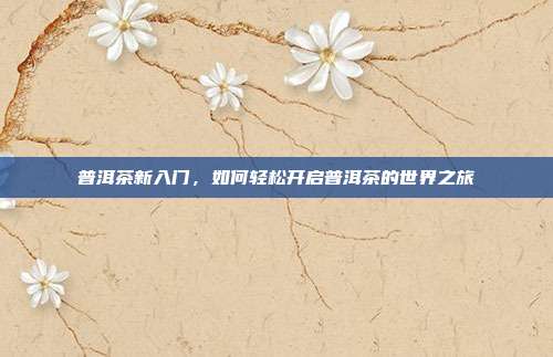 普洱茶新入门，如何轻松开启普洱茶的世界之旅