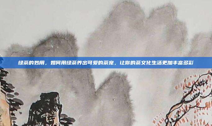 绿茶的妙用，如何用绿茶养出可爱的茶宠，让你的茶文化生活更加丰富多彩