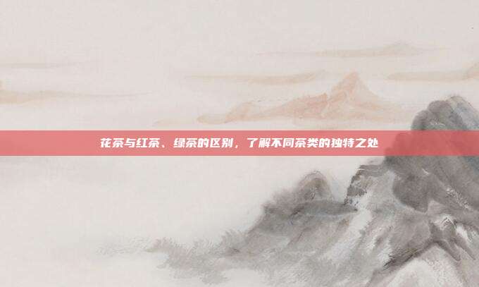 花茶与红茶、绿茶的区别，了解不同茶类的独特之处