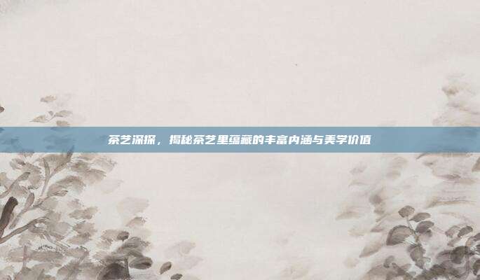 茶艺深探，揭秘茶艺里蕴藏的丰富内涵与美学价值