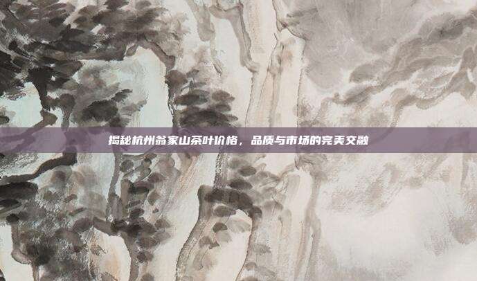 揭秘杭州翁家山茶叶价格，品质与市场的完美交融