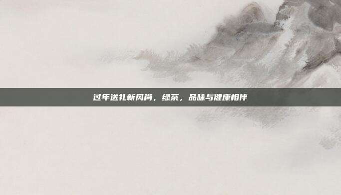 过年送礼新风尚，绿茶，品味与健康相伴