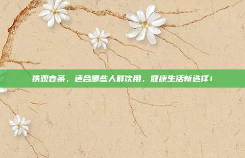 铁观音茶，适合哪些人群饮用，健康生活新选择！