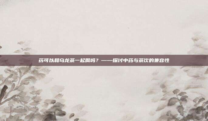 药可以和乌龙茶一起喝吗？——探讨中药与茶饮的兼容性