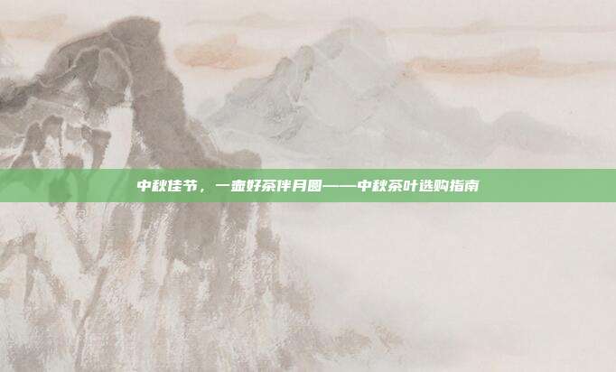 中秋佳节，一壶好茶伴月圆——中秋茶叶选购指南