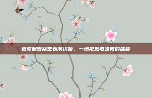 碧潭飘雪茶艺表演视频，一场视觉与味觉的盛宴