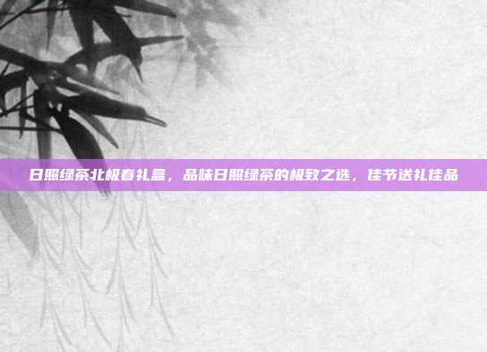 日照绿茶北极春礼盒，品味日照绿茶的极致之选，佳节送礼佳品
