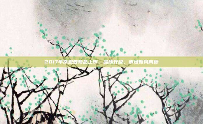 2017年铁观音新品上市，品质升级，市场新风向标