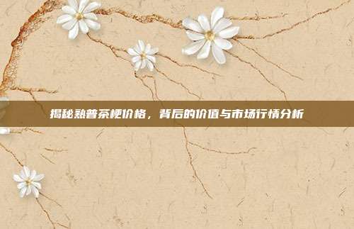 揭秘熟普茶梗价格，背后的价值与市场行情分析