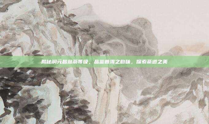 揭秘润元昌熟茶等级，品鉴普洱之韵味，探索茶道之美